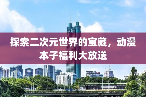 探索二次元世界的宝藏，动漫本子福利大放送