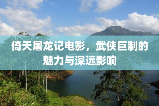 倚天屠龙记电影，武侠巨制的魅力与深远影响
