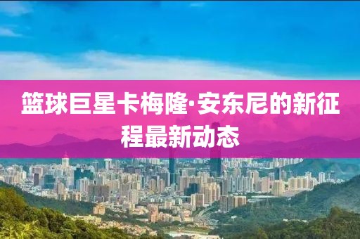 篮球巨星卡梅隆·安东尼的新征程最新动态