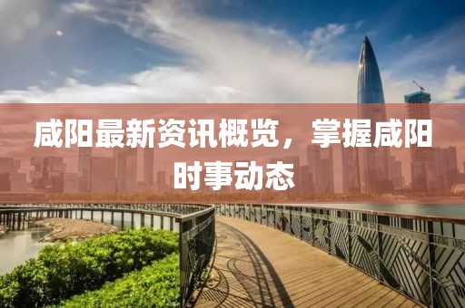 咸阳最新资讯概览，掌握咸阳时事动态