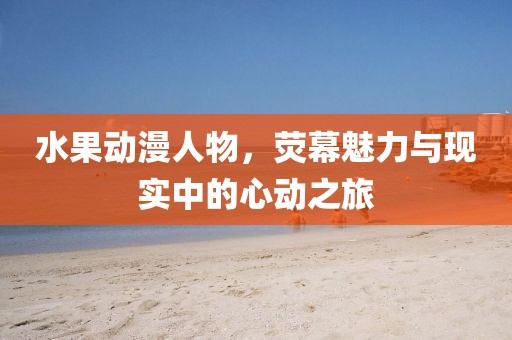 水果动漫人物，荧幕魅力与现实中的心动之旅