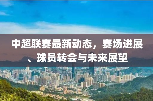中超联赛最新动态，赛场进展、球员转会与未来展望