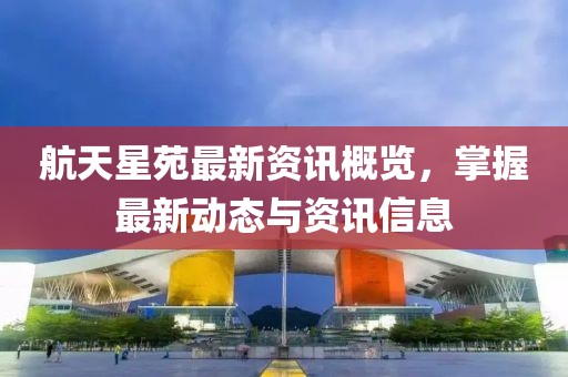 航天星苑最新资讯概览，掌握最新动态与资讯信息