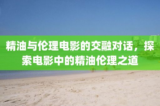 精油与伦理电影的交融对话，探索电影中的精油伦理之道