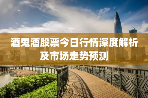酒鬼酒股票今日行情深度解析及市场走势预测