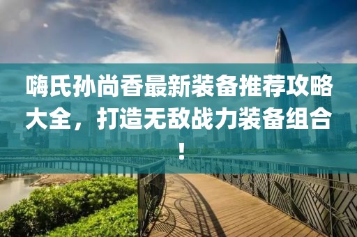嗨氏孙尚香最新装备推荐攻略大全，打造无敌战力装备组合！