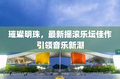 璀璨明珠，最新摇滚乐坛佳作引领音乐新潮
