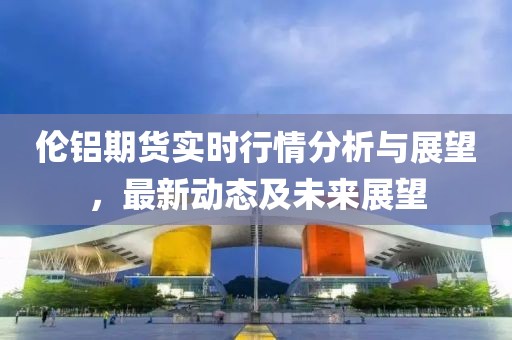 伦铝期货实时行情分析与展望，最新动态及未来展望
