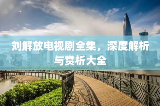 刘解放电视剧全集，深度解析与赏析大全