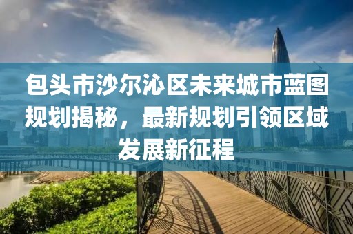包头市沙尔沁区未来城市蓝图规划揭秘，最新规划引领区域发展新征程