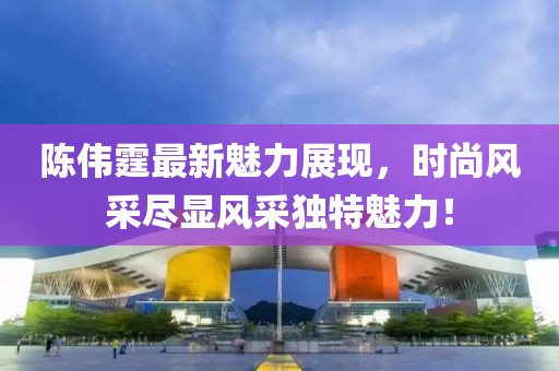 陈伟霆最新魅力展现，时尚风采尽显风采独特魅力！