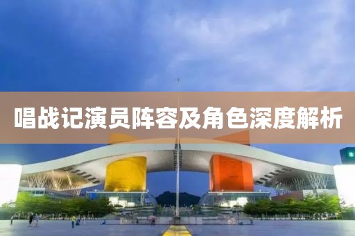 唱战记演员阵容及角色深度解析