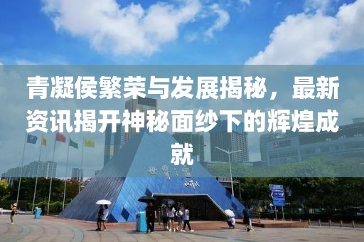 青凝侯繁荣与发展揭秘，最新资讯揭开神秘面纱下的辉煌成就