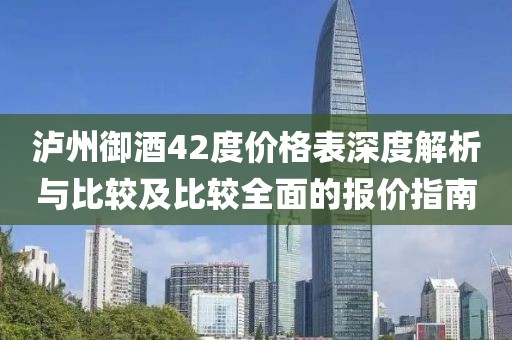 泸州御酒42度价格表深度解析与比较及比较全面的报价指南