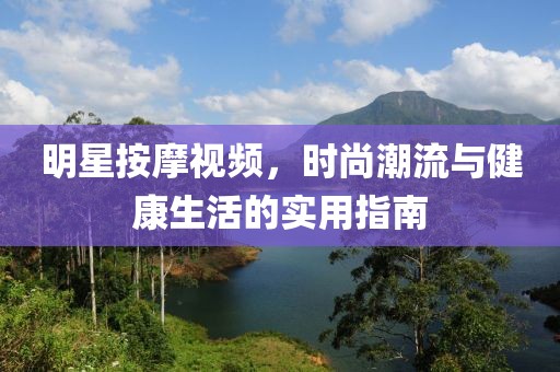 明星按摩视频，时尚潮流与健康生活的实用指南