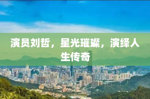 演员刘哲，星光璀璨，演绎人生传奇