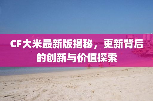 CF大米最新版揭秘，更新背后的创新与价值探索
