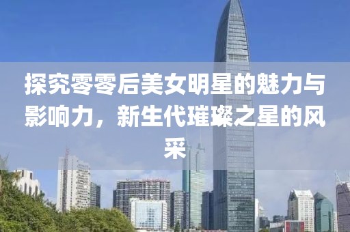 探究零零后美女明星的魅力与影响力，新生代璀璨之星的风采