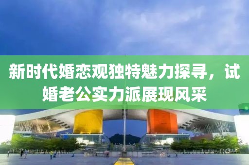 新时代婚恋观独特魅力探寻，试婚老公实力派展现风采