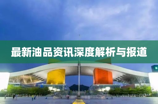 最新油品资讯深度解析与报道