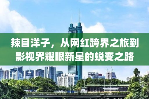 辣目洋子，从网红跨界之旅到影视界耀眼新星的蜕变之路