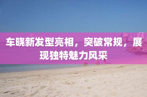 车晓新发型亮相，突破常规，展现独特魅力风采