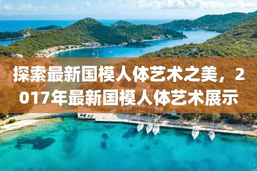探索最新国模人体艺术之美，2017年最新国模人体艺术展示