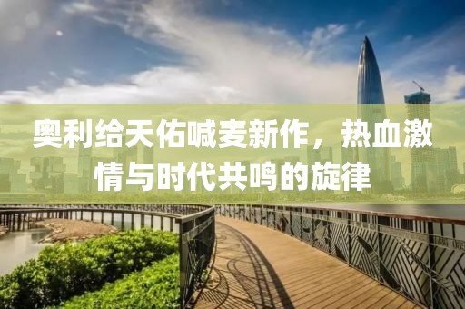 奥利给天佑喊麦新作，热血激情与时代共鸣的旋律