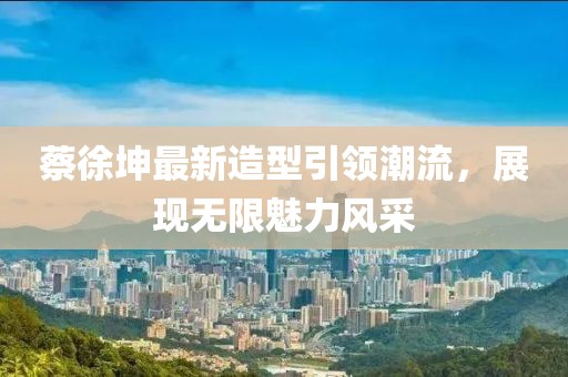 蔡徐坤最新造型引领潮流，展现无限魅力风采