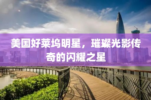 美国好莱坞明星，璀璨光影传奇的闪耀之星