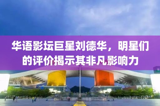 华语影坛巨星刘德华，明星们的评价揭示其非凡影响力