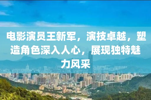电影演员王新军，演技卓越，塑造角色深入人心，展现独特魅力风采