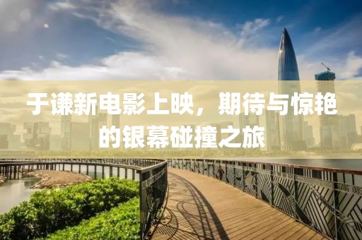 于谦新电影上映，期待与惊艳的银幕碰撞之旅