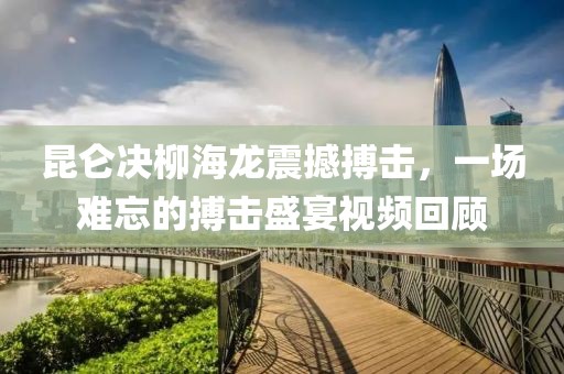 昆仑决柳海龙震撼搏击，一场难忘的搏击盛宴视频回顾