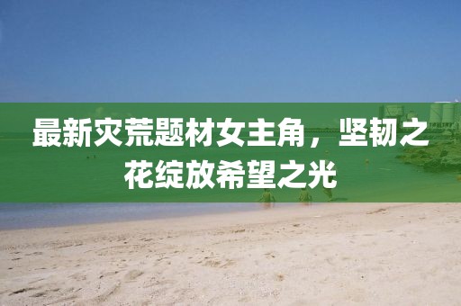 最新灾荒题材女主角，坚韧之花绽放希望之光
