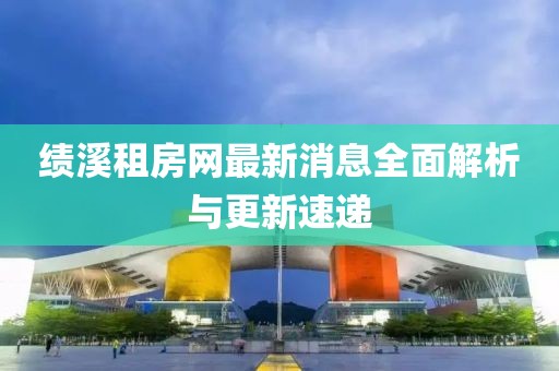 绩溪租房网最新消息全面解析与更新速递