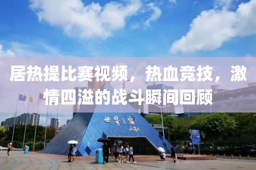 居热提比赛视频，热血竞技，激情四溢的战斗瞬间回顾