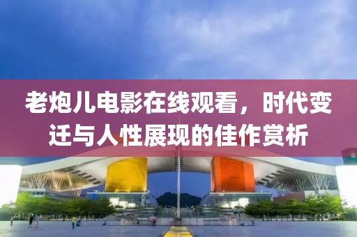 老炮儿电影在线观看，时代变迁与人性展现的佳作赏析