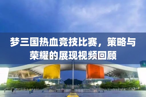 梦三国热血竞技比赛，策略与荣耀的展现视频回顾