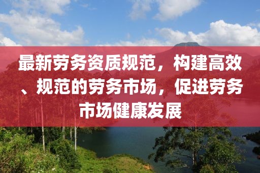 最新劳务资质规范，构建高效、规范的劳务市场，促进劳务市场健康发展