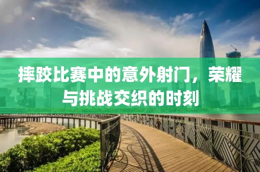 摔跤比赛中的意外射门，荣耀与挑战交织的时刻