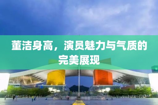 董洁身高，演员魅力与气质的完美展现