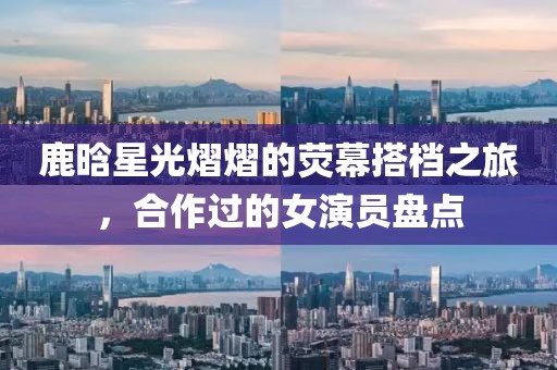 鹿晗星光熠熠的荧幕搭档之旅，合作过的女演员盘点