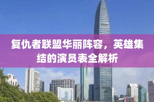 复仇者联盟华丽阵容，英雄集结的演员表全解析