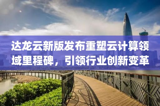 达龙云新版发布重塑云计算领域里程碑，引领行业创新变革