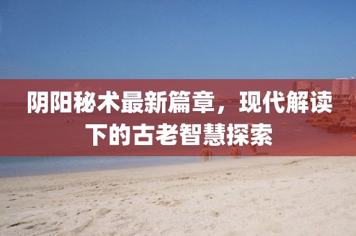 阴阳秘术最新篇章，现代解读下的古老智慧探索