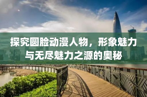 探究圆脸动漫人物，形象魅力与无尽魅力之源的奥秘