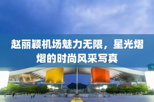 赵丽颖机场魅力无限，星光熠熠的时尚风采写真