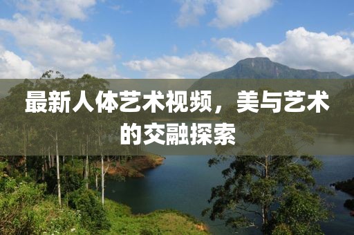 最新人体艺术视频，美与艺术的交融探索