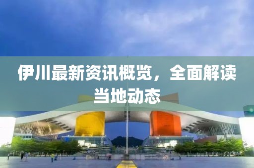 伊川最新资讯概览，全面解读当地动态